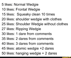 5 likes: Normal Wedgie 10 likes: Frontal Wedgie 15 likes: Squeaky clean 10  times 20 likes: