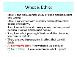 Aug 02, 2018 · ethics is the study of what is right or wrong in human conduct. What Is Ethics Ethics Is The Philosophical Study Of Good And Bad Right And Wrong Ethics Is Concerned With Morality And Is Often Called Moral Philosophy Ppt Download