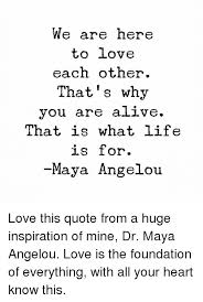 I've learned that people will forget what you said, people will forget what you did, but people will never forget how you made them feel. We Are Here To Love Each Other That S Why You Are Alive That Is What Life Is For Maya Angelou Love This Quote From A Huge Inspiration Of Mine Dr Maya Angelou