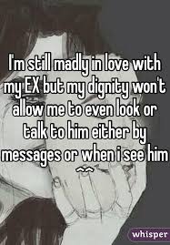 I M Still Madly In Love With My Ex But My Dignity Won T Allow Me To Even Look Or Talk To Him Either By Messages Or When I See H Ex Quotes