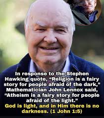 In response to the Stephen Hawking quote, "Religion is a fairy story for  people afraid of the dark," Mathematician John Lennox said, "Atheism is a  fairy story for people afraid of the