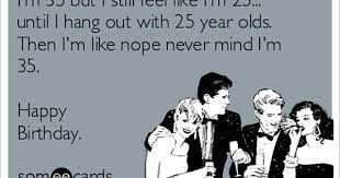 I M 35 But I Still Feel Like I M 25 Until I Hang Out With 25 Year Olds Then I M Like Nope Never Mind I M 35 Happy Birthday Birthday Quotes Funny For