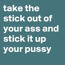 From our first car purchases to doing deals with unscrupulous contractors and wheeler dealers, we've all taken it up the ass. Take The Stick Out Of Your Ass And Stick It Up Your Pussy Post By Jaybyrd On Boldomatic