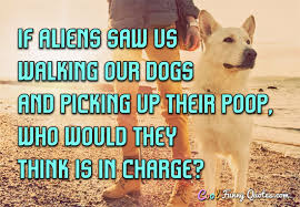 Even then, it might be too late. If Aliens Saw Us Walking Our Dogs And Picking Up Their Poop Who Would They