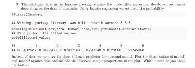 Solved The Aflatoxin Data In The Faraway Package Studies The Probability An Animal Develops Liver Cancer Depending Onl The Dose Of Aflatoxin Using Logistic Regression We Estimate The Probability Library Faraway Warning Package
