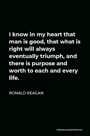 Ronald Reagan Quote I Know In My Heart That Man Is Good That What Is Right Will Always Eventually Triumph And There Is Purpose And Worth To Each And Every Life