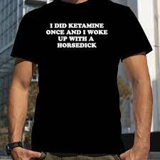 I did ketamine once and I woke up with a horsedick shirt