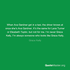 Quote by ava gardner about attitude, tests. When Ava Gardner Get In A Taxi The Driver Knows At Once She S Ava Gardner It S The Same For Lana Turner Or Elizabeth Taylor But Not For Me I M Never Grace Kelly