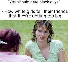 You Should Date Black Guys How White Girls Tell Their Friends That They Re Getting Too Big Memes Video Gifs Hilarious Memes Funny Memes Should Memes Date Memes Guys Memes