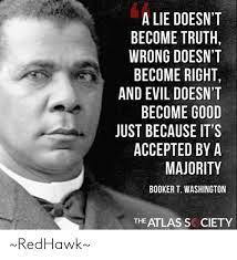 A lie doesn't become truth, wrong doesn't become right, and evil doesn't become good, just because it's accepted by a majority. read more quotes from booker t. A Lie Doesn T Become Truth Wrong Doesn T Become Right And Evil Doesn T Become Good Just Because It S Accepted By A Majority Booker T Washington The Atlas S Ciety Redhawk Meme On