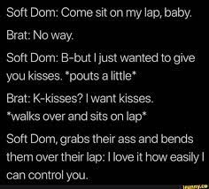 Soft Dom: Come sit on my lap, baby. Brat: No way. Soft Dom: B-but I