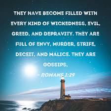 Romans 1:29 They have become filled with every kind of wickedness, evil,  greed, and depravity. They are full of envy, murder, strife, deceit, and  malice. They are gossips,