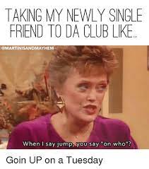 Taking My Newly Single Friend To Da Club Like Sandmayhem When I Say Jump You Say On Who Goin Up On A Tuesday Club Meme On Me Me