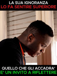 La sua ignoranza lo fa sentire superiore, quello che gli accadrà è un  invito a riflettere