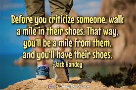 That's why it's so important to lead with kindness as often as we can. Before You Criticize Someone Walk A Mile In Their Shoes That Way You Ll Be A