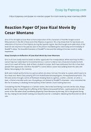 The movie was all about the life of jose rizal from the time he was in ghent, belgium during 1895, writing his literary piece and at some parts reminded his life when he was still a child up to the time he was executed at bagumbayan. Reaction Paper Of Jose Rizal Movie By Cesar Montano Essay Example