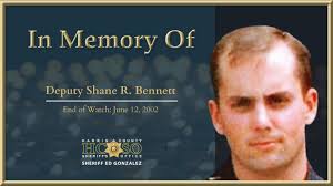 In memory of Deputy Shane R. Bennett: On June 12, 2002, Deputy Bennett  responded to a home invasion. Upon arrival, a gun battle ensued, and two  suspects and Deputy Bennett died. Tragically,