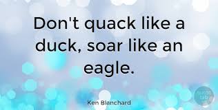 Remember that the mighty oak breaks its branches against the wind, while the willow bends with the breeze. Ken Blanchard Don T Quack Like A Duck Soar Like An Eagle Quotetab