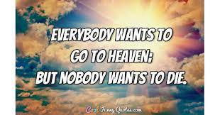 Everybody wants to go to heaven, but nobody wants to die. Everybody Wants To Go To Heaven But Nobody Wants To Die