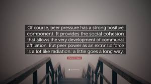 Six of the best book quotes about peer pressure. Charles D Hayes Quote Of Course Peer Pressure Has A Strong Positive Component It Provides The Social Cohesion That Allows The Very Developme