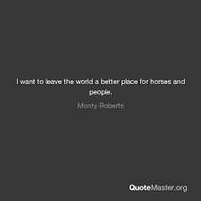 Just keep feeling, believing and exploring, that this world is a better place after some time it will be the same for you. I Want To Leave The World A Better Place For Horses And People Monty Roberts