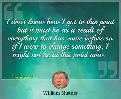 Or check the curated lists with quotes from william shatner: I Don T Know How I Got To This Point But It Must Be As A Result Of Everything That Has Come Before So If I Were To Change Something I Might Not