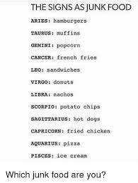 Not only will eliminating these foods lower your cancer risk, you're going to feel (and look) better from the inside out. The Signs As Junk Food Aries Hamburgers Taurus Muffins Gemini Popcorn Cancer French Fries Leo Sandwiches Virgo Donuts Libra Nachos Scorpio Potato Chips Sagittarius Hot Dogs Capricorn Fried Chicken Aquarius Pizza Pisces