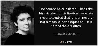 Browse the most popular quotes and share the relevant ones on google+ or your other social media accounts (page 4). Jeanette Winterson Quote Life Cannot Be Calculated That S The Big Mistake Our Civilization