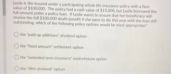 For example, what is the difference between a life insurance policy's face amount and cash value? Solved Leslie Is The Insured Under A Participating Whole Chegg Com