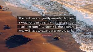 Tank quotations by authors, celebrities, newsmakers, artists and more. Winston Churchill Quote The Tank Was Originally Invented To Clear A Way For The Infantry In The Teeth Of Machine Gun Fire Now It Is The Infantr