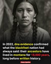 Groundbreaking DNA research in 2022 has confirmed what the Blackfeet Nation  has always known — their ancestors have lived in Montana for at least  18,000 years, long before written history began. Scientists