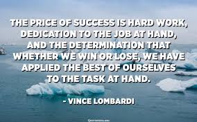 Instead of letting your hardships and failures discourage or exhaust you, let them inspire you. The Price Of Success Is Hard Work Dedication To The Job At Hand And The Determination That Whether We Win Or Lose We Have Applied The Best Of Ourselves To The Task