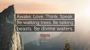 C. S. Lewis Quote: “Awake. Love. Think. Speak. Be walking trees. Be talking  beasts. Be divine waters.”