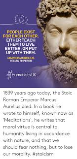 Your so smart and reasonable, i really hope i can be like you when i grow up. People Exist For Each Other Either Teach Them To Live Better Or Put Up With Them Marcus Aurelius Roman Emperor Humanists Uk 1839 Years Ago Today The Stoic Roman Emperor Marcus Aurelius
