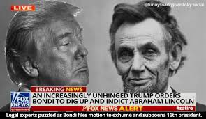 satire LIVE @funnysnarkyjoke.bsky.social BREAKING NEWS FOX BONDI TO DIG UP  AND INDICT ABRAHAM LINCOLN AN INCREASINGLY UNHINGED TRUMP ORDERS KNEWS  channel FOX NEWS ALERT #satire Legal experts puzzled as Bondi files motion
