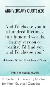 In a hundred lifetimes, in a hundred words, in any version of reality, i'd find you and i'd choose you. Anniversary Quote 20 And I D Choose You In A Hundred Lifetimes In A Hundred Worlds In Any Version Of Reality I D Find You And I D Choose You Kiersten White The Chaos Of