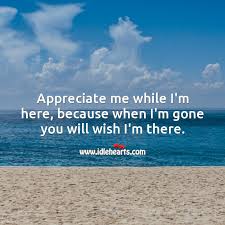 Appreciate Me While I M Here Because When I M Gone You Will Wish I M There Idlehearts