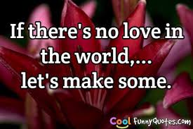 If There S No Love In The World Let S Make Some