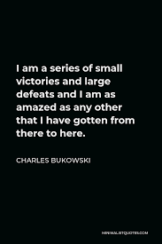 Share motivational and inspirational quotes about small victories. Charles Bukowski Quote I Am A Series Of Small Victories And Large Defeats And I Am As Amazed As Any Other That I Have Gotten From There To Here