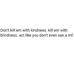 128 views • made by mental_injury8900 2 months ago. Dont Kill Them With Kindness Kill Em With Blindness Act Like You Don T See A Mf True Quotes Kindness Quotes Blind Quotes