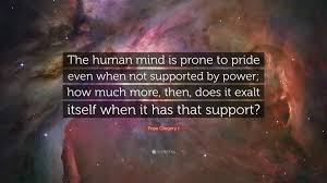 Pope Gregory I Quote: “The human mind is prone to pride even when not  supported by power; how much more, then, does it exalt itself when it...”