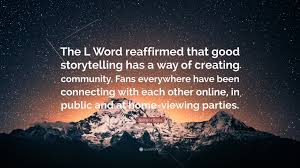 Be the first to contribute! Jennifer Beals Quote The L Word Reaffirmed That Good Storytelling Has A Way Of Creating Community Fans Everywhere Have Been Connecting With