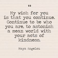 My Wish For You Is That You Continue Continue To Be Who You Are To Astonish A Mean World With Your Acts Of Kindness Maya Angelou Maya Angelou Quotes Kindness
