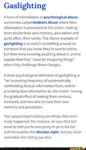 The term gaslighting is now commonly used to describe. Gaslighting A Form Of Intimidation Or Psychological Abuse Sometimes Called Ambient Abuse Where False Information Is Presented To The Victim Making Them Doubt Their Own Memory Perception And Quite Often Their Sanity