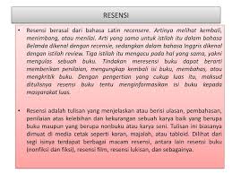Menurut sitepu (2013), dikaji secara etimologi dari bahasa latin (recensere atau revidere) dan bahasa inggris (review), resensi mengandung makna dasar memeriksa, mencermati, meninjau atau melihat kembali sesuatu.dengan pengertian dasar yang demikian, objek resensi tidak hanya terbatas pada buku tetapi dapat berupa film, drama, pameran, dan berbagai. Kd Menilai Isi Dua Buku Fiksi Dan Satu Nonfiksi Yan Dibaca Ppt Download