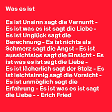 Es ist unglück sagt die berechnung es ist nichts als schmerz sagt die angst es ist aussichtslos sagt die einsicht es ist was es ist sagt die liebe. Was Es Ist Es Ist Unsinn Sagt Die Vernunft Es Ist Was Es Ist Sagt Die