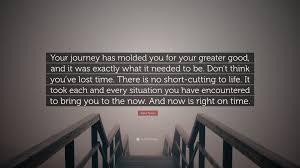 Your journey has molded you for your greater good, and it was exactly what it needed to be. Asha Tyson Quote Your Journey Has Molded You For Your Greater Good And It Was Exactly What It Needed To Be Don T Think You Ve Lost Time