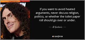 An old maxim has it that we should never discuss politics or religion at the dinner table. Al Yankovic Quote If You Want To Avoid Heated Arguments Never Discuss Religion