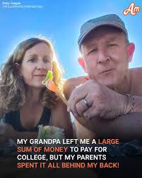 My grandpa died when I was just 15. Honestly, It broke my heart. He left me  his money (thousands of dollars). He knew how much I dreamed of going to  college. It