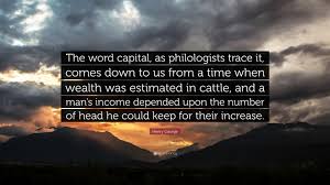 American political economist who inspired the economic philosophy known as georgism, whose main tenet is that people should own. Henry George Quote The Word Capital As Philologists Trace It Comes Down To Us From A Time When Wealth Was Estimated In Cattle And A Man